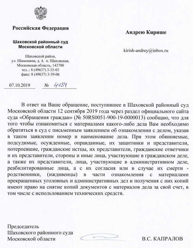 Российская Федерация Андрею Кириш Шаховской районный суд Московской области kirish-andrey@inbox. ru Шаховской район, ул. Шамонина, Д. 4, п. Шаховская, Московская область, 143700 тел: 8 (49637) 3-35-03 факс: 8 (49637) 3-39-06 07.10.2019 В ответ на Ваше обращение, поступившее в Шаховской районный суд Московской области 12 сентября 2019 года через раздел официального сайта суда «Обращения граждан» (N2 50RS0051-900-19-0000013) сообщаю, что для того чтобы ознакомиться с материалами какого-либо дела Вам необходимо обратиться в суд с письменным заявлением об ознакомлении с делом, указав в таком заявлении номер и наименование дела. При этом обвиняемые, подсудимые, осужденные, оправданные, их защитники и представители, потерпевшие, гражданские истцы, их представители, гражданские ответчики и их представители, стороны и иные лица, участвующие в гражданском деле, а также их представители, лица, участвующие в административном деле, реабилитированные лица, а с их согласия или в случае их смерти - родственники, (иждивенцы) в части ознакомления с материалами прекращенных уголовных и административных дел и получения с них копий имеют право на снятие копий документов с материалов дела за свой счет, в том числе с использованием технических средств. Председатель Шаховского районного суда Московской области В.С. КАПРАЛОВ Исполнитель: Помощник судьи Карулин В.С. 8(49637) 3-55-49