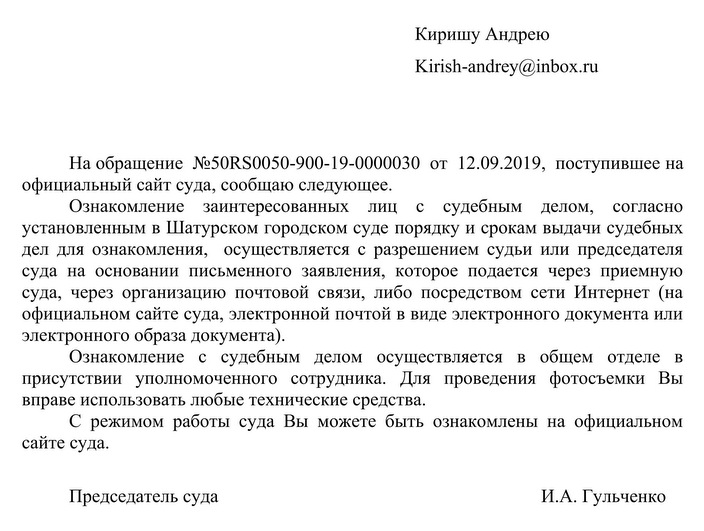 Киришу Андрею Kirish-andrey@inbox.ru На обращение NМ50RS0050-900-19-0000030 от 12.09.2019, поступившее на официальный сайт суда, сообщаю следующее. Ознакомление заинтересованных лиц с судебным делом, согласно установленным в Шатурском городском суде порядку и срокам выдачи судебных дел для ознакомления, осуществляется с разрешением судьи или председателя суда на основании письменного заявления, которое подается через приемную суда, через организацию почтовой связи, либо посредством сети Интернет (на официальном сайте суда, электронной почтой в виде электронного документа или электронного образа документа). Ознакомление с судебным делом осуществляется в общем отделе в присутствии уполномоченного сотрудника. Для проведения фотосъемки Вы вправе использовать любые технические средства. С режимом работы суда Вы можете быть ознакомлены на официальном сайте суда. Председатель суда И.А. Гульченко