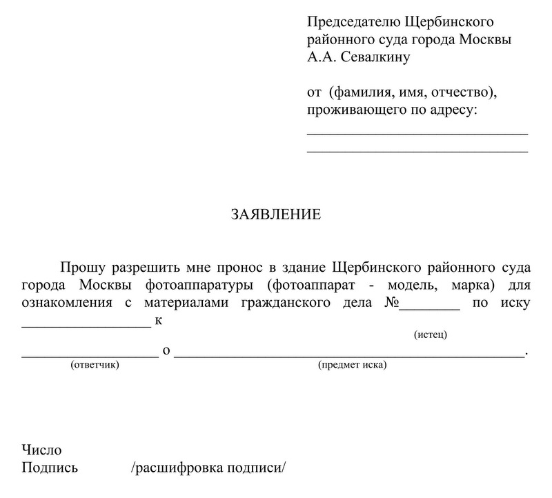 Председателю Щербинского районного суда города Москвы А.А. Севалкину от (фамилия, имя, отчество), проживающего по адресу: ЗАЯВЛЕНИЕ Прошу разрешить мне пронос в здание Щербинского районного суда города Москвы фотоаппаратуры (фотоаппарат - модель, марка) для ознакомления с материалами гражданского дела № по иску к (истец) (ответчик) (предмет иска) Число Подпись /расшифровка подписи/