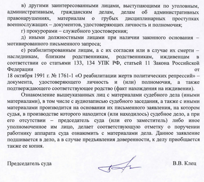 в) другими заинтересованными лицами, выступающими по уголовным, административным, гражданским делам, делам об административных право нарушениях, материалам о грубых дисциплинарных проступках военнослужащих - документов, удостоверяющих личность и полномочия; г) прокурорами - служебного удостоверения; д) иными должностными лицами при наличии законного основания- мотивированного письменного запроса; е) реабилитированным лицам, а с их согласия или в случае их смерти - наследникам, близким родственникам, родственникам, иждивенцам в соответствии со статьями 133, 134 упк РФ, статьей 11 Закона Российской Федерации от 18 октября 1991 г. N2 1761-1 «О реабилитации жертв политических репрессий» - документа, удостоверяющего личность и (или) полномочия, а также подтверждающего соответствующее родство (факт нахождения на иждивении). Ознакомление вышеуказанных лиц с материалами судебного дела (иными материалами), в том числе с аудиозаписью судебного заседания, а также с иными материалами производится на основании их письменного заявления, на котором судья, в производстве которого находится (или находилось) судебное дело, а при его отсутствии - председатель суда (или его заместитель) либо иное уполномоченное им лицо, делает соответствующую отметку опоручении работнику аппарата суда ознакомить с материалами дела. Данное заявление подшивается в дело, а в случае предъявления доверенности, к делу приобщается также ее копия. Председатель суда В.В. Клец Н.В.Бичугова (496) 267-84-12