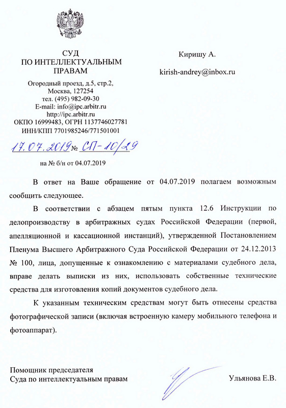 СУД ПО ИНТЕЛЛЕКТУАЛЬНЫМ ПРАВАМ kirish-andrey@inbox. ru В ответ на Ваше обращение от 04.07.2019 полагаем возможным сообщить следующее. В соответствии с абзацем пятым пункта 12.6 Инструкции по делопроизводству в арбитражных судах Российской Федерации (первой , апелляционной и кассационной инстанций), утвержденной Постановлением Пленума Высшего Арбитражного Суда Российской Федерации от 24.12.2013 № 100, лица, допущенные к ознакомлению с материалами судебного дела, вправе делать выписки из них, использовать собственные технические средства для изготовления копий документов судебного дела. К указанным техническим средствам могут быть отнесены средства фотографической записи (включая встроенную камеру мобильного телефона и фотоаппарат). Помощник председателя Суда по интеллектуальным правам Ульянова Е.В.