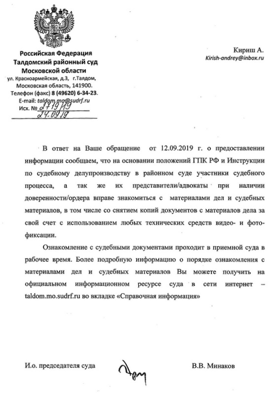 Российская Федерация Талдомский районный суд Московской области ул. Красноармейская, д.3, г.Талдом, Московская область, 141900. Телефон (факс) 8 (49620) 6-34-23. Кириш А. Kirish-andrey@inbox. ru В ответ на Ваше обращение от 12.09.2019 г. о предоставлении информации сообщаем, что на основании положений ГПК РФ и Инструкции по судебному делупроизводству в районном суде участники судебного процесса, а так же их представители/адвокаты при наличии доверенности/ордера вправе знакомиться с материалами дел и судебных материалов, в том числе со снятием копий документов с материалов дела за свой счет с использованием любых технических средств видео- и фото-фиксации. Ознакомление с судебными документами проходит в приемной суда в рабочее время. Более подробную информацию о порядке ознакомления с материалами дел и судебных материалов Вы можете получить на официальном информационном ресурсе суда в сети интернет taldom.mo.sudrf. ru во вкладке «Справочная информация» И.о. председателя суда В.В. Минаков