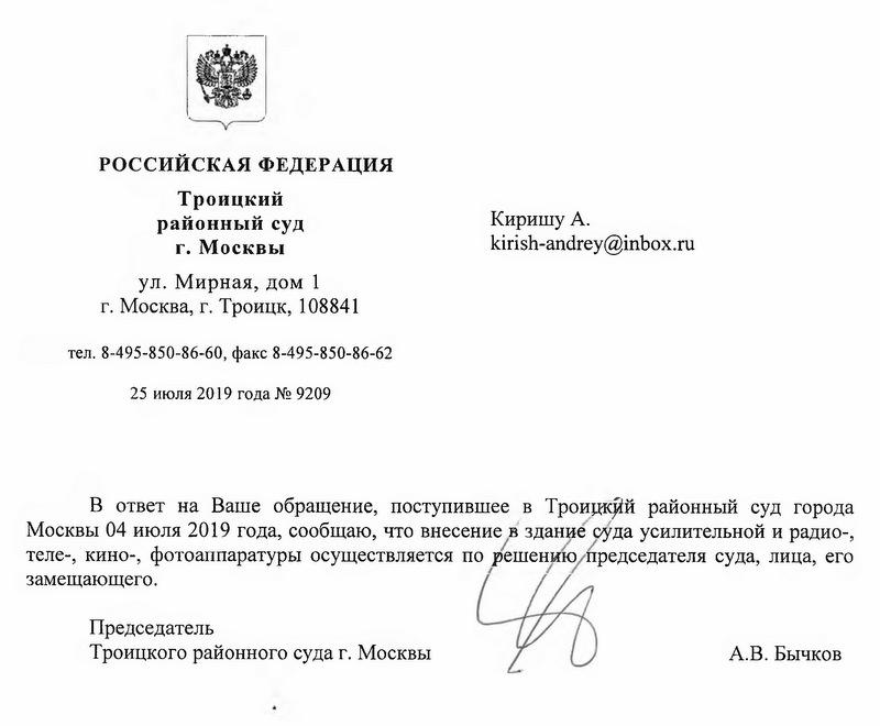 Троицкий районный суд 25 июля 2019 года № 9209 В ответ на Ваше обращение, поступившее в Троицкий районный суд города Москвы 04 июля 2019 года, сообщаю, что внесение в здание суда усилительной и радио-, теле-, кино-, фотоаппаратуры осуществляется по решению председателя суда, лица, его замещающего. Председатель Троицкого районного суда г. Москвы А.В. Бычков Троицкий районный суд ул. Мирная, дом 1 г. Москва, г. Троицк, 108841 тел. 8-495-850-86-60, факс 8-495-850-86-62