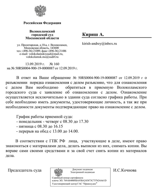 Российская Федерация Волоколамский городской суд Московской области ул. Пролетарская, д.10-а, г. Волоколамск, Московская область, 143600 тел.: (496-36) 21089, факс: (496-36) 21486 e-mail: volokolamskiysud@mail.ru, volokolamsk.mo@sudrf.ru 13.09.2019 г. № 160 на № 50RS0004-900-19-0000087 от 12.09.2019 г. Кириш А. kirish-andrey@inbox.ru В ответ на Ваше обращение № 50RS0004-900-19-0000087 от 12.09.2019 г о разъяснении порядка ознакомления с делом разъясняю, что для ознакомления с делом Вам необходимо обратиться в приемную Волоколамского городского суда с заявление об ознакомлении с делом. Ознакомление осуществляется исключительно в здании суда согласно графика работы. При себе необходимо иметь документы, удостоверяющие личность, а так же при необходимости документы подтверждающие право на ознакомление с делом. График работы приемной суда: - понедельник - четверг с 08.30 до 17.30 - пятница с 08.30 до 16.15 - перерыв на обед с 13.00 до 14.00. В соответствии с ГПК РФ лица, участвующие в деле, имеют право знакомиться с материалами дела, делать выписки из них, снимать копии. Вы вправе сами своими средствами и за свой счет снять копии из материалов дела. Председатель суда И.С.Кочнова исполнитель: консультант суда +7(496-36) 2-10-89 Документ подписан Электронной подписью Серийный номер сертификата ключа ЭП: 769A8400FBA95BA243873C757624A61D Удостоверяющий центр ГАС "Правосудие"