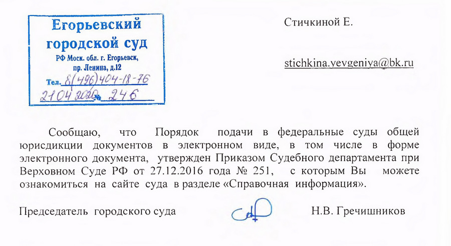 Егорьевский городской суд РФ Моск. обл. г. Егорьевск, пр. Левина, д.12 Сообщаю, что Порядок подачи в федеральные суды общей юрисдикции документов в электронном виде, в том числе в форме электронного документа, утвержден Приказом Судебного департамента при Верховном Суде РФ от 27.12.2016 года № 251, с которым Вы можете ознакомиться на сайте суда в разделе «Справочная информация». Председатель городского суда Н.В. Гречишников