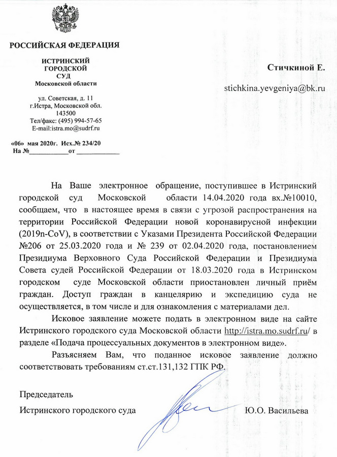 РОССИЙСКАЯ ФЕДЕРАЦИЯ ИСТРИНСКИЙ ГОРОДСКОЙ СУД Московской области ул. Советская, д. 11 г.Истра, Московской обл. 143500 Тел/факс: (495) 994-57-65 «06» мая 2020г. Исх.№ 234/20 На Ваше электронное обращение, поступившее в Истринский городской суд Московской области 14.04.2020 года вх.№10010, сообщаем, что в настоящее время в связи с угрозой распространения на территории Российской Федерации новой коронавирусной инфекции (2019т-СоV), в соответствии с Указами Президента Российской Федерации №206 от 25.03.2020 года и № 239 от 02.04.2020 года, постановлением Президиума Верховного Суда Российской Федерации и Президиума Совета судей Российской Федерации от 18.03.2020 года в Истринском городском суде Московской области приостановлен личный приём граждан. Доступ граждан в канцелярию и экспедицию суда не осуществляется, в том числе и для ознакомления с материалами дел. Исковое заявление можете подать в электронном виде на сайте Истринского городского суда Московской области в разделе «Подача процессуальных документов в электронном виде». Разъясняем Вам, что поданное исковое заявление должно соответствовать требованиям ст.ст.131,132 ГИК РФ. Председатель Истринского городского суда Ю.О. Васильева