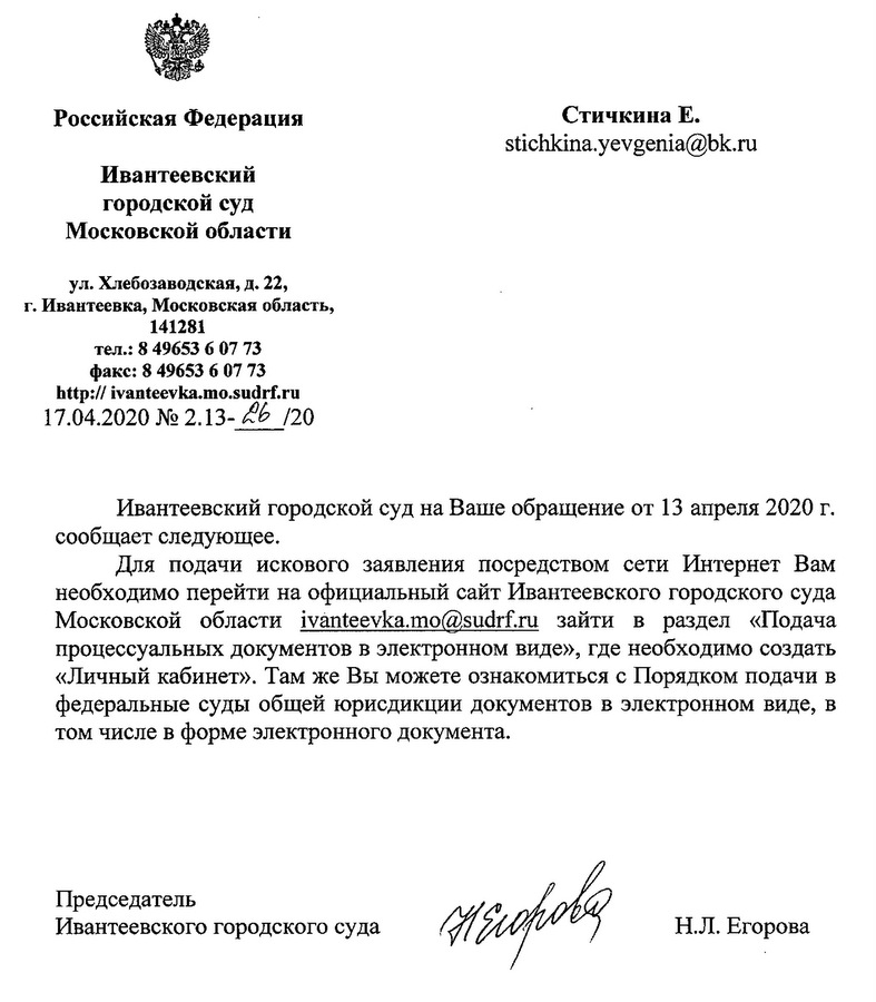 Российская Федерация Ивантеевский городской суд Московской области ул. Хлебозаводская, д. 22, Г.Ивантеевка, Московская область, 141281 тел.: 8 49653 6 07 73 факс: 8 49653 6 07 73 http://ivanteevka.mo.sudrf.ru 17.04.2020 Ивантеевский городской суд на Ваше обращение от 13 апреля 2020 г. сообщает следующее. Для подачи искового заявления посредством сети Интернет Вам необходимо перейти на официальный сайт Ивантеевского городского суда Московской области ivanteevka.mo@sudrf.ru зайти в раздел «Подача процессуальных документов в электронном виде», где необходимо создать «Личный кабинет». Там же Вы можете ознакомиться с Порядком подачи в федеральные суды общей юрисдикции документов в электронном виде, в том числе в форме электронного документа. Председатель Ивантеевского городского суда Н.Л. Егорова