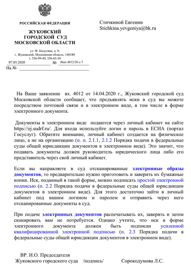 РОССИЙСКАЯ ФЕДЕРАЦИЯ ЖУКОВСКИИ ГОРОДСКОЙ СУД МОСКОВСКОЙ ОБЛАСТИ ул. Ф. Калугина, д. 9, г. Жуковский, Московская область, 140180 т. 556-99-49, 556-65-50 07.05.2020 №  №вх.4012/20 с-7 На Ваше заявление вх. 4012 от 14.04.2020 г., Жуковский городской суд Московской области сообщает, что предъявлять иски в суд вы можете посредством почтовой связи и в электронном виде, в том числе в форме электронного документа. Документы в электронном виде подаются через личный кабинет на сайте Для входа используйте логин и пароль в ЕСИА (портал Госуслуг). Обратите внимание, личный кабинет создается на физическое лицо, а не на организацию (п. п. 2.1.1, 2.1.2 Порядка подачи в федеральные суды общей юрисдикции документов в электронном виде). Это значит, что подавать документы должен руководитель юридического лица либо его представитель через свой личный кабинет. Если вы направляете в суд отсканированные электронные образы документов, то предварительно нужно приготовить и заверить их бумажные копии. Иск, поданный в такой форме, можно подписать простой электронной подписью (п. 2.2 Порядка подачи в федеральные суды общей юрисдикции документов в электронном виде). Для этого достаточно зайти в личный кабинет под вашим логином и паролем и отправить через него отсканированные документы в суд. При подаче электронных документов распечатывать их, заверять и затем сканировать вам не потребуется. Однако учтите, что иск в форме электронного документа должен быть подписан усиленной квалифицированной электронной подписью (п. 2.3 Порядка подачи в федеральные суды общей юрисдикции документов в электронном виде). ВР.И.О. Председателя Жуковского городского суда /подпись/ Сорокодумова Л.С.