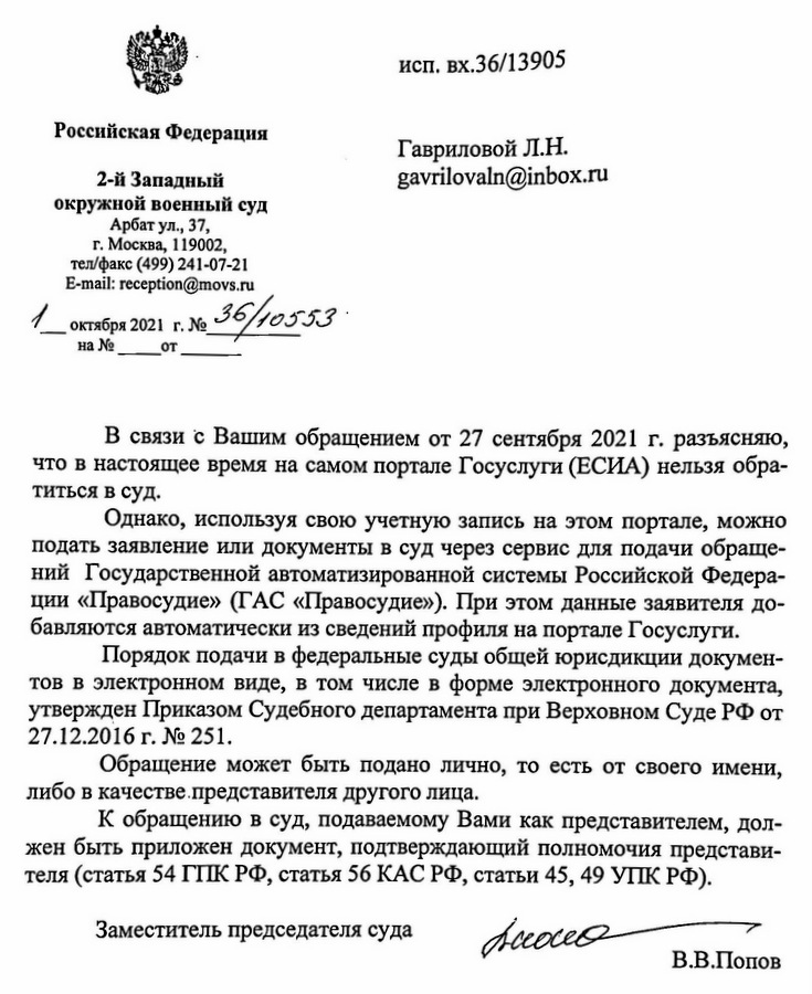 Российская Федерация 2-й Западный окружной военный суд Арбат ул., 37, г. Москва, 119002, тел/факс (499) 241-07-21 E-mail: reception@movs.ru октября 2021 г. № 36/10553 исп. вх.36/13905 В связи с Вашим обращением от 27 сентября 2021 г. разъясняю, что в настоящее время на самом портале Госуслуги (ЕСИА) нельзя обра- титься в суд. Однако, используя свою учетную запись на этом портале, можно подать заявление или документы в суд через сервис для подачи обраще- ний Государственной автоматизированной системы Российской Федера- ции «Правосудие» (ГАС «Правосудие»). При этом данные заявителя до- бавляются автоматически из сведений профиля на портале Госуслуги. Порядок подачи в федеральные суды общей юрисдикции докумен- тов в электронном виде, в том числе в форме электронного документа, утвержден Приказом Судебного департамента при Верховном Суде РФ от 27.12.2016 г. № 251. Обращение может быть подано лично, то есть от своего имени, либо в качестве представителя другого лица. К обращению в суд, подаваемому Вами как представителем, дол- жен быть приложен документ, подтверждающий полномочия представи- теля (статья 54 ГПК РФ, статья 56 КАС РФ, статьи 45, 49 УПК РФ). Заместитель председателя суда Accocco В.В.Попов