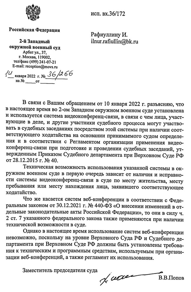 Российская Федерация 2-й Западный окружной военный суд Арбат ул., 37, г. Москва, 119002, тел/факс (499) 241-07-21 E-mail: reception@movs.ru 14 января 2022 г. № 36/266 исп. вх.36/172 В связи с Вашим обращением от 10 января 2022 г. разъясняю, что в настоящее время во 2-ом Западном окружном военном суде установлена и используется система видеоконференц-связи, в связи с чем лица, участ- вующие в деле, и другие участники судебного процесса могут участво- вать в судебных заседаниях посредством этой системы при наличии соот- ветствующего ходатайства на основании принимаемого судом определе- ния и в соответствии с Регламентом организации применения видео- конференц-связи при подготовке и проведении судебных заседаний, ут- вержденным Приказом Судебного департамента при Верховном Суде РФ от 28.12.2015 г. № 40. Техническая возможность использования указанной системы в ок- ружном военном суде в первую очередь зависит от наличия и исправно- сти системы видеоконференц-связи в суде по месту жительства, месту пребывания или месту нахождения лица, заявившего соответствующее ходатайство. Что же касается систем веб-конференции в соответствии с Феде- ральным законом от 30.12.2021 г. № 440-ФЗ «О внесении изменений в от- дельные законодательные акты Российской Федерации», то они в силу ч. 2 ст. 7 указанного федерального закона также применяются при наличии технической возможности в суде. Однако в настоящее время использование систем веб-конференции невозможно, поскольку на уровне Верховного Суда РФ и Судебного де- партамента при Верховном Суде РФ должны быть установлены требова- ния к техническим и программным средствам, используемым при органи- зации веб-конференций, а также регламент их использования. Заместитель председателя суда В.В.Попов