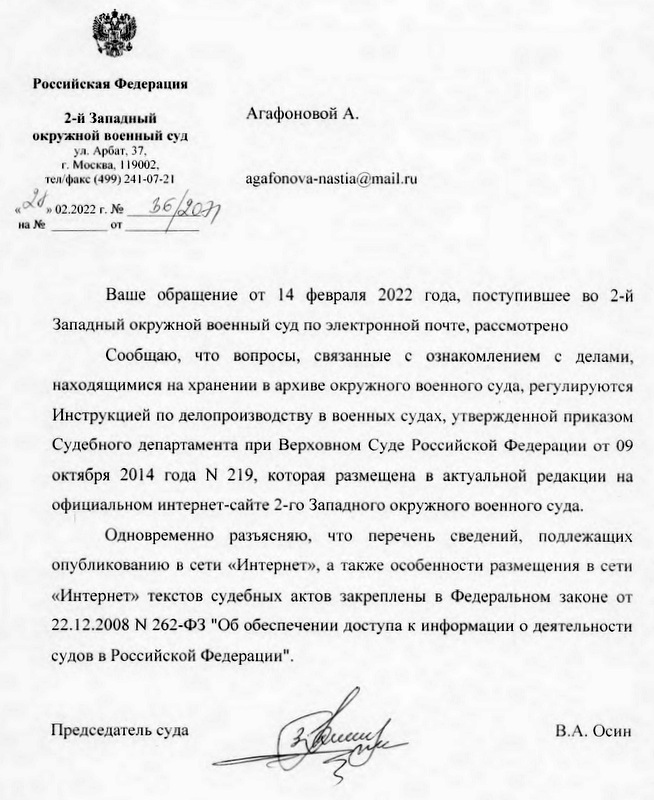 Российская Федерация 2-й Западный окружной военный суд ул. Арбат, 37 г. Москва, 119002, тел/факс (499) 241-07-21 Ваше обращение от 14 февраля 2022 года, поступившее во 2-й Западный окружной военный суд по электронной почте, рассмотрено Сообщаю, что вопросы, связанные с ознакомлением с делами, находящимися на хранении в архиве окружного военного суда, регулируются Инструкцией по делопроизводству в военных судах, утвержденной приказом Судебного департамента при Верховном Суде Российской Федерации от 09 октября 2014 года № 219, которая размещена в актуальной редакции на официальном интернет-сайте 2-го Западного окружного военного суда. Одновременно разъясняю, что перечень сведений, подлежащих опубликованию в сети «Интернет», а также особенности размещения в сети «Интернет» текстов судебных актов закреплены в Федеральном законе от 22.12.2008 N 262-ФЗ "Об обеспечении доступа к информации о деятельности судов в Российской Федерации". Председатель суда В.А. Осин