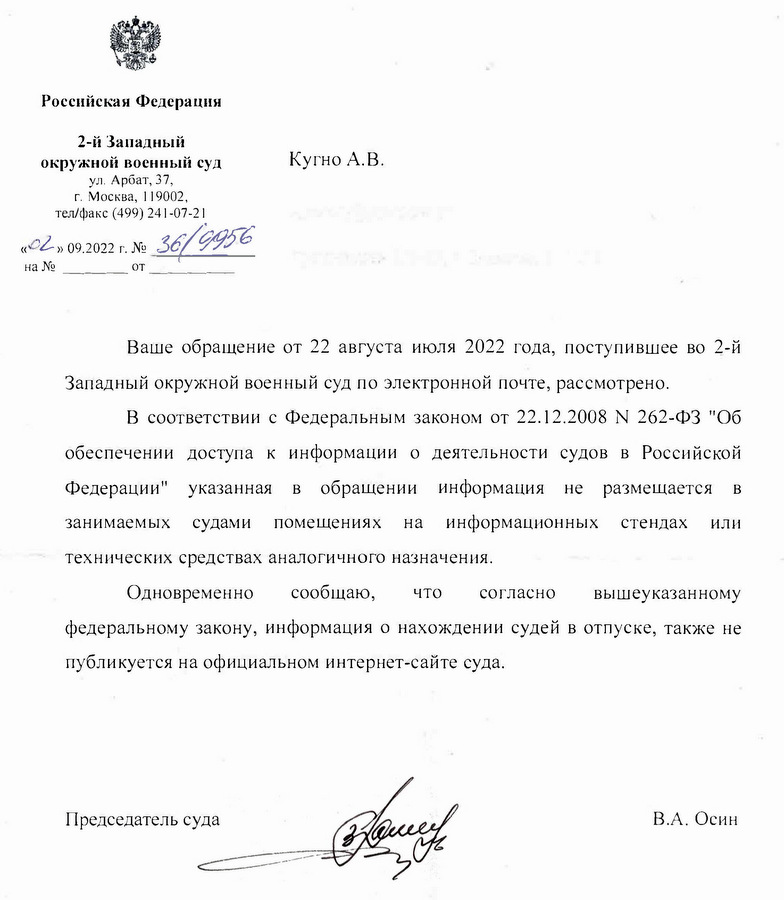 Российская Федерация 2-й Западный окружной военный суд ул. Арбат, 37, г. Москва, 119002, тел/факс (499) 241-07-21 «02» 09.2022 г. № 36/9956 от Кугно А.В. Aleksey@kobzew.ru Ваше обращение от 22 августа июля 2022 года, поступившее во 2-й Западный окружной военный суд по электронной почте, рассмотрено. В соответствии с Федеральным законом от 22.12.2008 N 262-ФЗ "Об обеспечении доступа к информации о деятельности судов в Российской Федерации" указанная в обращении информация не размещается в занимаемых судами помещениях на информационных стендах или технических средствах аналогичного назначения. Одновременно сообщаю, что согласно вышеуказанному федеральному закону, информация о нахождении судей в отпуске, также не публикуется на официальном интернет-сайте суда. Председатель суда В.А. Осин Снурницын Никита Викторович Помощник председателя суда 8(499) 241-97-06