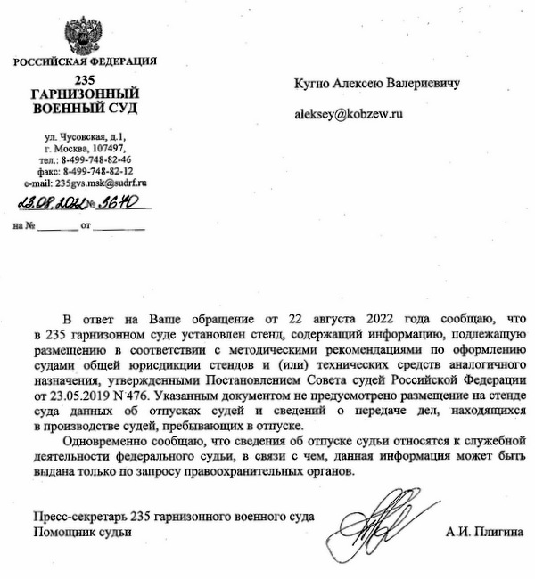 РОССИЙСКАЯ ФЕДЕРАЦИЯ 235 ГАРНИЗОННЫЙ ВОЕННЫЙ СУД ул. Чусовская, д.1, г. Москва, 107497, тел .: 8-499-748-82-46 факс: 8-499-748-82-12 e-mail: 235gvs.msk@sudrf.ru 23.08.2022 Nº 3670 Кугно Алексею Валериевичу В ответ на Ваше обращение от 22 августа 2022 года сообщаю, что в 235 гарнизонном суде установлен стенд, содержащий информацию, подлежащую размещению в соответствии с методическими рекомендациями по оформлению судами общей юрисдикции стендов и (или) технических средств аналогичного назначения, утвержденными Постановлением Совета судей Российской Федерации от 23.05.2019 N 476. Указанным документом не предусмотрено размещение на стенде суда данных об отпусках судей и сведений о передаче дел, находящихся в производстве судей, пребывающих в отпуске. Одновременно сообщаю, что сведения об отпуске судьи относятся к служебной деятельности федерального судьи, в связи с чем, данная информация может быть выдана только по запросу правоохранительных органов. Пресс-секретарь 235 гарнизонного военного суда Помощник судьи А.И. Плигина