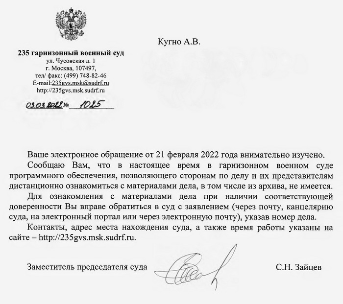 Кугно А.В. 235 гарнизонный военный суд ул. Чусовская д. 1, 107497, тел/ факс: (499) 748-82-46 г. Москва,  E-mail:235gvs.msk@sudrf.ru http: // 235gvs.msk.sudrf. ru aleksey@kobzew.ru Ваше электронное обращение от 21 февраля 2022 года внимательно изучено. Сообщаю Вам, что в настоящее время в гарнизонном военном суде программного обеспечения, позволяющего сторонам по делу и их представителям дистанционно ознакомиться с материалами дела, в том числе из архива, не имеется. Для ознакомления с материалами дела при наличии соответствующей доверенности Вы вправе обратиться в суд с заявлением (через почту, канцелярию суда, на электронный портал или через электронную почту), указав номер дела. Контакты, адрес места нахождения суда, а также время работы указаны на сайте -  http: // 235gvs.msk.sudrf. ru. Заместитель председателя суда С.Н. Зайцев