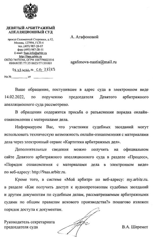 ДЕВЯТЫЙ АРБИТРАЖНЫЙ АПЕЛЛЯЦИОННЫЙ СУД проезд Соломенной Сторожки, д. 12, Москва, 127994, ГСП-4 тел. (495) 987-28-07 факс (495) 987-28-11 E-mail: 9aas.info@arbitr.ru http: //9aas.arbitr. ru ОКПО 74470744, ОГРН 1047796023516 ИНН/КПП 7713518623/771301001 01.03.2022 № Сп-28/89 Ваше обращение, поступившее в адрес суда в электронном виде 14.02.2022, по поручению председателя Девятого арбитражного апелляционного суда рассмотрено. В обращении содержится просьба о разъяснении порядка онлайн- ознакомления с материалами дела. Информируем Вас, что участники судебных заседаний могут использовать техническую возможность онлайн-ознакомления с материалами дела через электронный сервис «Картотека арбитражных дел». Дополнительные сведения можно получить на официальном сайте Девятого арбитражного апелляционного суда в разделе «Процесс», «Порядок ознакомления с материалами дела в электронном виде» по веб-адресу: http: // 9aas.arbitr. ru. Кроме того, в системе «Мой арбитр» по веб-адресу: my.arbitr.ru. в разделе «Как получить доступ к аудиопротоколам судебных заседаний и другим документам по судебным делам, рассматриваемым арбитражными судами по общим правилам искового производства?» пошагово изложен порядок доступа к документам. Руководитель секретариата председателя суда В.А. Шеремет