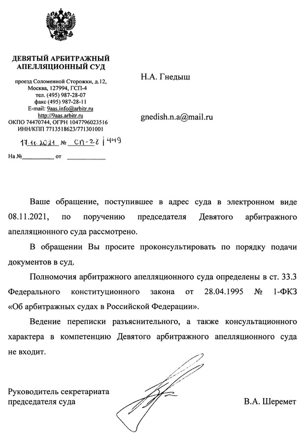 ДЕВЯТЫЙ АРБИТРАЖНЫЙ АПЕЛЛЯЦИОННЫЙ СУД проезд Соломенной Сторожки, д. 12, Москва, 127994, ГСП-4 тел. (495) 987-28-07 факс (495) 987-28-11 E-mail: 9aas.info@arbitr.ru http: //9aas. arbitr.ru ОКПО 74470744, ОГРН 1047796023516 ИНН/КПП 7713518623/771301001 17.11.2021 № cn-281449 Ha № от Ваше обращение, поступившее в адрес суда в электронном виде 08.11.2021, по поручению председателя Девятого арбитражного апелляционного суда рассмотрено. В обращении Вы просите проконсультировать по порядку подачи документов в суд. Полномочия арбитражного апелляционного суда определены в ст. 33.3 Федерального конституционного закона от 28.04.1995 № 1-ФКЗ «Об арбитражных судах в Российской Федерации». Ведение переписки разъяснительного, а также консультационного характера в компетенцию Девятого арбитражного апелляционного суда не входит. Руководитель секретариата председателя суда В.А. Шеремет