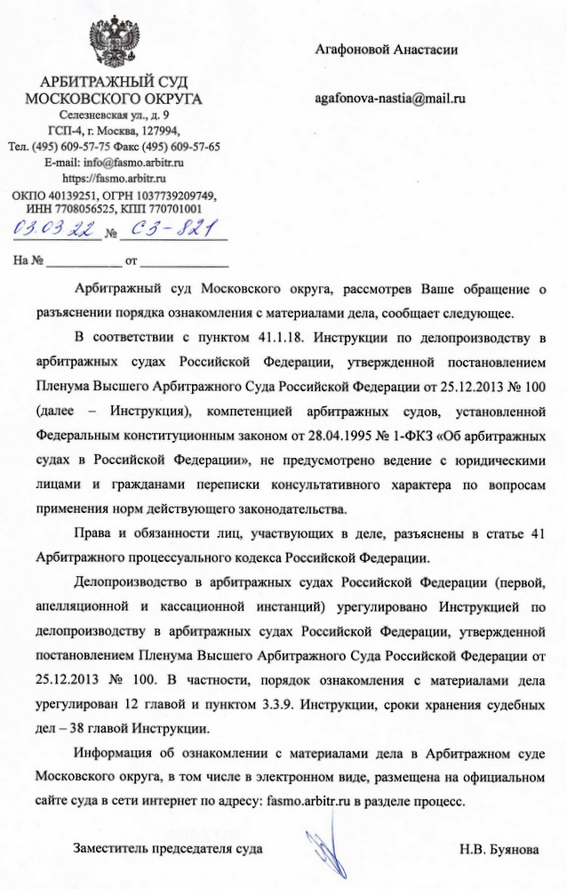 АРБИТРАЖНЫЙ СУД МОСКОВСКОГО ОКРУГА Селезневская ул., д. 9 ГСП-4, г. Москва, 127994, Тел. (495) 609-57-75 Факс (495) 609-57-65 E-mail: info@fasmo.arbitr.ru https: // fasmo.arbitr. ru ОКПО 40139251, ОГРН 1037739209749, ИНН 7708056525, КПП 770701001 03.03.22. № C3-821 Арбитражный суд Московского округа, рассмотрев Ваше обращение о разъяснении порядка ознакомления с материалами дела, сообщает следующее. В соответствии с пунктом 41.1.18. Инструкции по делопроизводству в арбитражных судах Российской Федерации, утвержденной постановлением Пленума Высшего Арбитражного Суда Российской Федерации от 25.12.2013 № 100 (далее Инструкция), компетенцией арбитражных судов, установленной Федеральным конституционным законом от 28.04.1995 № 1-ФКЗ «Об арбитражных судах в Российской Федерации», не предусмотрено ведение с юридическими лицами и гражданами переписки консультативного характера по вопросам применения норм действующего законодательства. Права и обязанности лиц, участвующих в деле, разъяснены в статье 41 Арбитражного процессуального кодекса Российской Федерации. Делопроизводство в арбитражных судах Российской Федерации (первой, апелляционной и кассационной инстанций) урегулировано Инструкцией по делопроизводству в арбитражных судах Российской Федерации, утвержденной постановлением Пленума Высшего Арбитражного Суда Российской Федерации от 25.12.2013 № 100. В частности, порядок ознакомления с материалами дела урегулирован 12 главой и пунктом 3.3.9. Инструкции, сроки хранения судебных дел – 38 главой Инструкции. Информация об ознакомлении с материалами дела в Арбитражном суде Московского округа, в том числе в электронном виде, размещена на официальном сайте суда в сети интернет по адресу: fasmo .arbitr. ru в разделе процесс. Заместитель председателя суда Н.В. Буянова