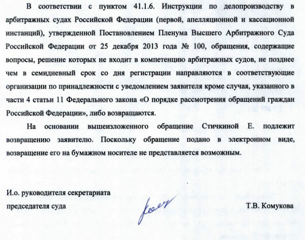 В соответствии с пунктом 41.1.6. Инструкции по делопроизводству в арбитражных судах Российской Федерации (первой, апелляционной и кассационной инстанций), утвержденной Постановлением Пленума Высшего Арбитражного Суда Российской Федерации от 25 декабря 2013 года № 100, обращения, содержащие вопросы, решение которых не входит в компетенцию арбитражных судов, не позднее чем в семидневный срок со дня регистрации направляются в соответствующие организации по принадлежности с уведомлением заявителя кроме случая, указанного в части 4 статьи 11 Федерального закона «О порядке рассмотрения обращений граждан Российской Федерации», либо возвращаются. На основании вышеизложенного обращение Стичкиной Е. подлежит возвращению заявителю. Поскольку обращение подано в электронном виде, возвращение его на бумажном носителе не представляется возможным. И.о. руководителя секретариата председателя суда Т.В.Комукова