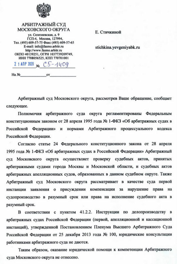 АРБИТРАЖНЫЙ СУД МОСКОВСКОГО ОКРУГА ул. Селезневская, д. 9 ГСП-4, Москва, 127994, Тел. (495) 609-57-75 Факс (495) 609-57-65 ОКПО 40139251, ОГРН 1037739209749, ИНН 7708056525, КПП 770701001 Арбитражный суд Московского округа, рассмотрев Ваше обращение, сообщает следующее. Полномочия арбитражного суда округа регламентированы Федеральным конституционным законом от 28 апреля 1995 года № 1-ФКЗ «Об арбитражных судах в Российской Федерации» и нормами Арбитражного процессуального кодекса Российской Федерации. Согласно статье 24 Федерального конституционного закона от 28 апреля 1995 года № 1-ФКЗ «Об арбитражных судах в Российской Федерации» Арбитражный суд Московского округа осуществляет проверку судебных актов, принятых арбитражными судами города Москвы и Московской области, и судебных актов арбитражных апелляционных судов, образованных в данном судебном округе. Также Арбитражный суд Московского округа рассматривает в качестве суда первой инстанции заявления о присуждении компенсации за нарушение права на судопроизводство в разумный срок или права на исполнение судебного акта в разумный срок. В соответствии с пунктом 41.2.2. Инструкции по делопроизводству в арбитражных судах Российской Федерации (первой, апелляционной и кассационной инстанций), утвержденной Постановлением Пленума Высшего Арбитражного Суда Российской Федерации от 25 декабря 2013 года № 100, юридические консультации работниками арбитражного суда не даются. Таким образом, оказание юридической помощи к компетенции Арбитражного суда Московского округа не отнесено.