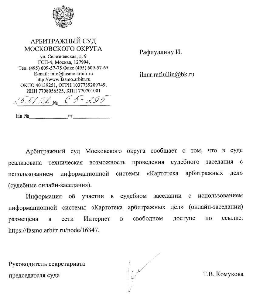 АРБИТРАЖНЫЙ СУД МОСКОВСКОГО ОКРУГА ул. Селезнёвская, д. 9 ГСП-4, Москва, 127994, Тел. (495) 609-57-75 Факс (495) 609-57-65 E-mail: info@fasmo.arbitr.ru http: //www.fasmo.arbitr. ru ОКПО 40139251, ОГРН 1037739209749, ИНН 7708056525, КПП 770701001 X5.6/XZ No 65-XG5 Арбитражный суд Московского округа сообщает о том, что в суде реализована техническая возможность проведения судебного заседания с использованием информационной системы «Картотека арбитражных дел» (судебные онлайн-заседания). Информация об участии в судебном заседании с использованием информационной системы «Картотека арбитражных дел» (онлайн-заседании) размещена в сети Интернет в свободном доступе по ссылке: https ://fasmo.arbitr. ru/node/16347. Руководитель секретариата председателя суда Т.В. Комукова