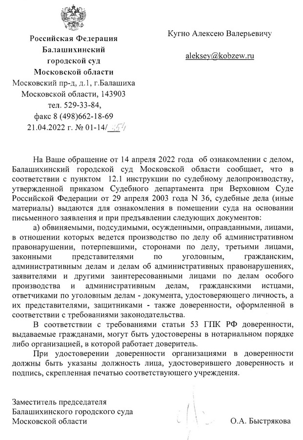 Российская Федерация Балашихинский городской суд Московской области Московский пр-д, д.1, г.Балашиха Московской области, 143903 тел. 529-33-84, факс 8 (498)662-18-69 21.04.2022 г. № 01-14/ Кугно Алексею Валерьевичу На Ваше обращение от 14 апреля 2022 года об ознакомлении с делом, Балашихинский городской суд Московской области сообщает, что в соответствии с пунктом 12.1 инструкции по судебному делопроизводству, утвержденной приказом Судебного департамента при Верховном Суде Российской Федерации от 29 апреля 2003 года N 36, судебные дела (иные материалы) выдаются для ознакомления в помещении суда на основании письменного заявления и при предъявлении следующих документов: а) обвиняемыми, подсудимыми, осужденными, оправданными, лицами, в отношении которых ведется производство по делу об административном правонарушении, потерпевшими, сторонами по делу, третьими лицами, законными представителями по уголовным, гражданским, административным делам и делам об административных правонарушениях, заявителями и другими заинтересованными лицами по делам особого производства и административным делам, гражданскими истцами, ответчиками по уголовным делам - документа, удостоверяющего личность, а их представителями, защитниками - также доверенности, оформленной в соответствии с требованиями законодательства. В соответствии с требованиями статьи 53 ГПК РФ доверенности, выдаваемые гражданами, могут быть удостоверены в нотариальном порядке либо организацией, в которой работает доверитель. При удостоверении доверенности организациями в доверенности должны быть указаны должность лица, удостоверившего доверенность и подпись, скрепленная печатью соответствующего учреждения. Заместитель председателя Балашихинского городского суда Московской области О.А. Быстрякова