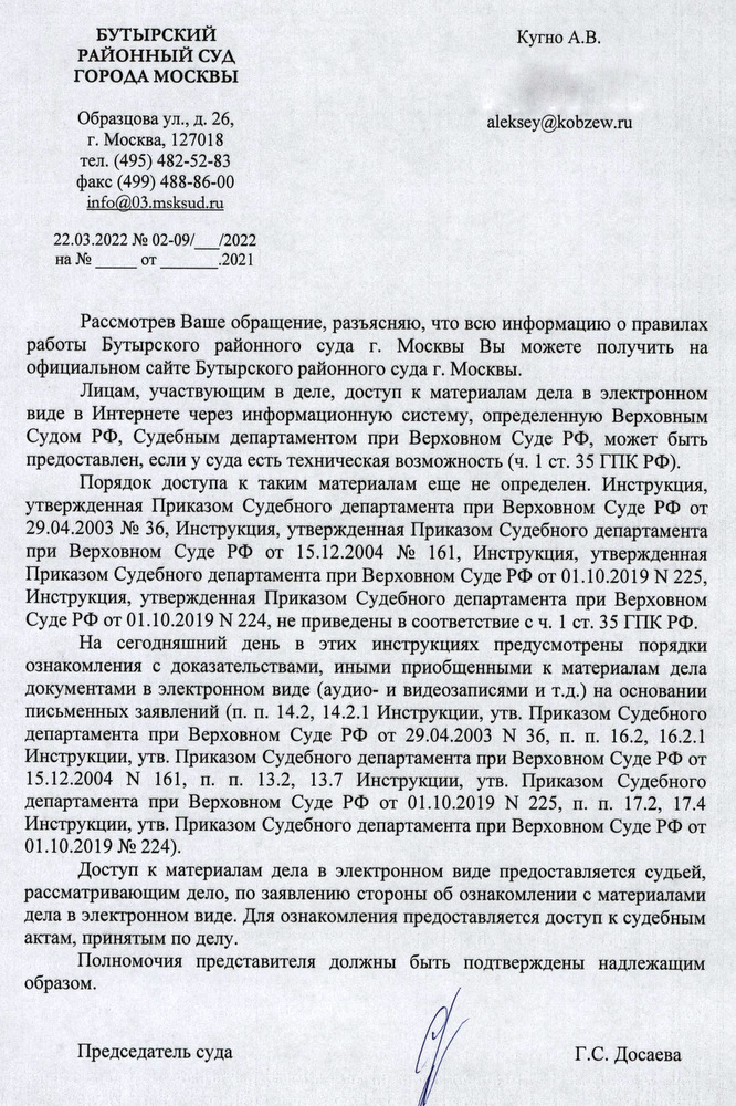 БУТЫРСКИЙ РАЙОННЫЙ СУД ГОРОДА МОСКВЫ Образцова ул., д. 26, г. Москва, 127018 тел. (495) 482-52-83 факс (499) 488-86-00 info@03.msksud.ru 22.03.2022 № 02-09//2022 Кугно А.В. Рассмотрев Ваше обращение, разъясняю, что всю информацию о правилах работы Бутырского районного суда г. Москвы Вы можете получить на официальном сайте Бутырского районного суда г. Москвы. Лицам, участвующим в деле, доступ к материалам дела в электронном виде в Интернете через информационную систему, определенную Верховным Судом РФ, Судебным департаментом при Верховном Суде РФ, может быть предоставлен, если у суда есть техническая возможность (ч. 1 ст. 35 ГПК РФ). Порядок доступа к таким материалам еще не определен. Инструкция, утвержденная Приказом Судебного департамента при Верховном Суде РФ от 29.04.2003 № 36, Инструкция, утвержденная Приказом Судебного департамента при Верховном Суде РФ от 15.12.2004 № 161, Инструкция, утвержденная Приказом Судебного департамента при Верховном Суде РФ от 01.10.2019 N 225, Инструкция, утвержденная Приказом Судебного департамента при Верховном Суде РФ от 01.10.2019 N 224, не приведены в соответствие с ч. 1 ст. 35 ГПК РФ. На сегодняшний день в этих инструкциях предусмотрены порядки ознакомления с доказательствами, иными приобщенными к материалам дела документами в электронном виде (аудио- и видеозаписями и т.д.) на основании письменных заявлений (п. п. 14.2, 14.2.1 Инструкции, утв. Приказом Судебного департамента при Верховном Суде РФ от 29.04.2003 Ν 36, π. π. 16.2, 16.2.1 Инструкции, утв. Приказом Судебного департамента при Верховном Суде РФ от 15.12.2004 N 161, π. π. 13.2, 13.7 Инструкции, утв. Приказом Судебного департамента при Верховном Суде РФ от 01.10.2019 N 225, π. π. 17.2, 17.4 Инструкции, утв. Приказом Судебного департамента при Верховном Суде РФ от 01.10.2019 № 224). Доступ к материалам дела в электронном виде предоставляется судьей, рассматривающим дело, по заявлению стороны об ознакомлении с материалами дела в электронном виде. Для ознакомления предоставляется доступ к судебным актам, принятым по делу. Полномочия представителя должны быть подтверждены надлежащим образом. Председатель суда Г.С. Досаева Шальнева Елена Владимировна +7 (495) 482-52-81