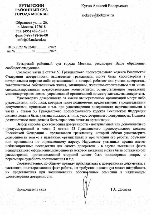 БУТЫРСКИЙ РАЙОННЫЙ СУД ГОРОДА МОСКВЫ Образцова ул., д. 26, г. Москва, 127018 тел. (495) 482-52-83 факс (499) 488-86-00 info@03.msksud.ru 18.05.2022 № 02-09/2022 Кугно Алексей Валерьевич Бутырский районный суд города Москвы, рассмотрев Ваше обращение, сообщает следующее. Согласно части 2 статьи 53 Гражданского процессуального кодекса Российской Федерации доверенности, выдаваемые гражданами, могут быть удостоверены в нотариальном порядке либо организацией, в которой работает или учится доверитель, товариществом собственников жилья, жилищным, жилищно-строительным или иным специализированным потребительским кооперативом, осуществляющим управление многоквартирным домом, управляющей организацией по месту жительства доверителя. Удостоверять доверенности от имени вышеуказанных организаций могут либо руководители, либо лица, которым такие полномочия предоставлены учредительными документами, приказами и т.д. при удостоверении доверенности перечисленными в части 2 статьи 53 Гражданского процессуального кодекса Российской Федерации лицами должна быть указана должность лица, удостоверившего доверенность. Подпись должностного лица должна быть скреплена печатью организации. Выбор способа удостоверения доверенности - нотариальный или дополнительно предусмотренный в части 2 статьи 53 Гражданского процессуального кодекса Российской Федерации предоставлен гражданину, который обязан удостоверить доверенность только в названных организациях и при условии его работы, обучения или проживания по определенному адресу. Нарушение указанных правил влечет неблагоприятные последствия для самого доверителя в случае выявления факта ненадлежащего оформления доверенности исковое заявление может быть оставлено без рассмотрения, противоположной стороной может быть инициирован вопрос о пересмотре судебного постановления и т.д. Соответственно, по общему правилу прикладывать к доверенности документы, в частности, подтверждающие факт работы, не требуется, однако суд может потребовать их представления при возникновении обоснованных сомнений удостоверении доверенности. B надлежащем Председатель суда Шальнева Елена Владимировна