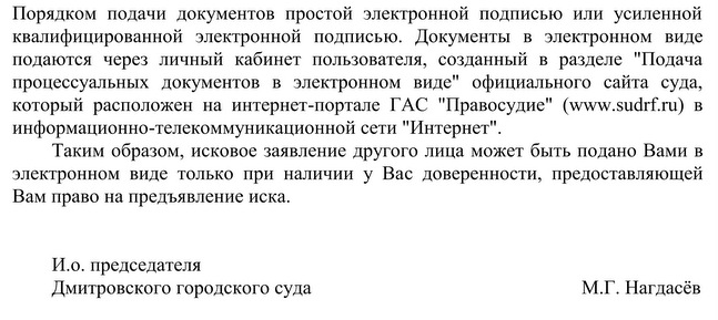 Порядком подачи документов простой электронной подписью или усиленной квалифицированной электронной подписью. Документы в электронном виде подаются через личный кабинет пользователя, созданный в разделе "Подача процессуальных документов в электронном виде" официального сайта суда, который расположен на интернет-портале ГАС "Правосудие" (www. sudrf.ru) в информационно-телекоммуникационной сети "Интернет". Таким образом, исковое заявление другого лица может быть подано Вами в электронном виде только при наличии у Вас доверенности, предоставляющей Вам право на предъявление иска. И.о. председателя  Дмитровского городского суда М.Г. Нагдасёв