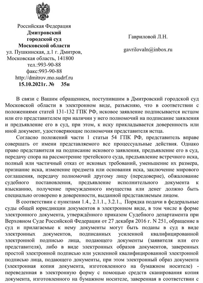 Российская Федерация  Дмитровский  городской суд Московской области ул. Пушкинская, д.1 г. Дмитров, Московская область, 141800  тел.:993-90-88 факс:993-90-88 http: //dmitrov. mo.sudrf.ru 15.10.2021г. №35н В связи с Вашим обращением, поступившим в Дмитровский городской суд Московской области в электронном виде, разъясняю, что в соответствии с положениями статей 131-132 ГПК РФ, исковое заявление подписывается истцом или его представителем при наличии у него полномочий на подписание заявления и предъявление его в суд, при этом, к иску прикладывается доверенность или иной документ, удостоверяющие полномочия представителя истца. Согласно положений части 1 статьи 54 ГПК РФ, представитель вправе совершать от имени представляемого все процессуальные действия. Однако право представителя на подписание искового заявления, предъявление его в суд, передачу спора на рассмотрение третейского суда, предъявление встречного иска, полный или частичный отказ от исковых требований, уменьшение их размера, признание иска, изменение предмета или основания иска, заключение мирового соглашения, передачу полномочий другому лицу (передоверие), обжалование судебного постановления, предъявление исполнительного документа к взысканию, получение присужденного имущества или денег должно быть специально оговорено в доверенности, выданной представляемым лицом.  В соответствии с пунктами 1.4., 2.1.1., 3.2.1.,  Порядка подачи в федеральные суды общей юрисдикции документов в электронном виде, в том числе в форме электронного документа, утверждённого приказом Судебного департамента при Верховном Суде Российской Федерации от 27 декабря 2016 г. N 251, обращение в суд и прилагаемые к нему документы могут быть поданы в суд в виде электронных документов, подписанных усиленной квалифицированной электронной подписью лица, подающего документы (заявителя или его представителя), либо в виде электронных образов документов, заверенных простой электронной подписью или усиленной квалифицированной электронной подписью лица, подающего документы, при этом электронный образ документа (электронная копия документа, изготовленного на бумажном носителе) - переведенная в электронную форму с помощью средств сканирования копия документа, изготовленного на бумажном носителе, заверенная в соответствии с