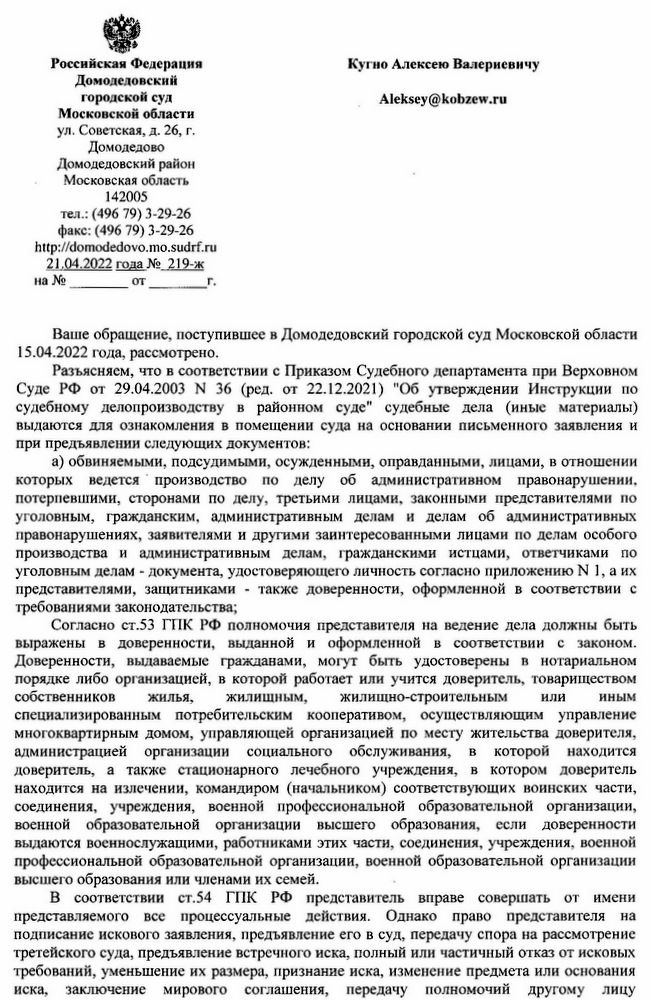 Российская Федерация Домодедовский городской суд Московской области ул. Советская, д. 26, г. Домодедово Домодедовский район Московская область 142005 тел.: (496 79) 3-29-26 факс: (496 79) 3-29-26 http: // domodedovo.mo.sudrf. ru 21.04.2022 года № 219-ж на № от г. Кугно Алексею Валериевичу Aleksey@kobzew.ru Ваше обращение, поступившее в Домодедовский городской суд Московской области 15.04.2022 года, рассмотрено. Разъясняем, что в соответствии с Приказом Судебного департамента при Верховном Суде РФ от 29.04.2003 № 36 (ред. от 22.12.2021) "Об утверждении Инструкции по судебному делопроизводству в районном суде" судебные дела (иные материалы) выдаются для ознакомления в помещении суда на основании письменного заявления и при предъявлении следующих документов: а) обвиняемыми, подсудимыми, осужденными, оправданными, лицами, в отношении которых ведется производство по делу об административном правонарушении, потерпевшими, сторонами по делу, третьими лицами, законными представителями по уголовным, гражданским, административным делам и делам об административных правонарушениях, заявителями и другими заинтересованными лицами по делам особого производства и административным делам, гражданскими истцами, ответчиками по уголовным делам документа, удостоверяющего личность согласно приложению № 1, а их представителями, защитниками - также доверенности, оформленной в соответствии с требованиями законодательства; Согласно ст.53 ГПК РФ полномочия представителя на ведение дела должны быть выражены в доверенности, выданной и оформленной в соответствии с законом. Доверенности, выдаваемые гражданами, могут быть удостоверены в нотариальном порядке либо организацией, в которой работает или учится доверитель, товариществом собственников жилищным, жилья, жилищно-строительным или иным специализированным потребительским кооперативом, осуществляющим управление многоквартирным домом, управляющей организацией по месту жительства доверителя, администрацией организации социального обслуживания, в которой находится доверитель, а также стационарного лечебного учреждения, в котором доверитель находится на излечении, командиром (начальником) соответствующих воинских части, соединения, учреждения, военной профессиональной образовательной организации, военной образовательной организации высшего образования, если доверенности выдаются военнослужащими, работниками этих части, соединения, учреждения, военной профессиональной образовательной организации, военной образовательной организации высшего образования или членами их семей. В соответствии ст.54 ГПК РФ представитель вправе совершать от имени представляемого все процессуальные действия. Однако право представителя на подписание искового заявления, предъявление его в суд, передачу спора на рассмотрение третейского суда, предъявление встречного иска, полный или частичный отказ от исковых требований, уменьшение их размера, признание иска, изменение предмета или основания иска, заключение мирового соглашения, передачу полномочий другому лицу