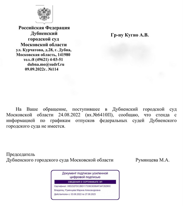 Российская Федерация Дубненский городской суд Московской области ул. Курчатова, д.28, г. Дубна, Московская область, 141980 dubna.mo@sudrf.ru 09.09.2022г. №114 Гр-ну Кугно А.В. На  Ваше  обращение,  поступившее  в  Дубненский  городской  суд Московской  области  24.08.2022  (вх.№6410П),  сообщаю,  что  стенда  с информацией  по  графикам  отпусков  федеральных  судей  Дубненского городского суда не имеется. Председатель Дубненского городского суда Московской области  Румянцева М.А.