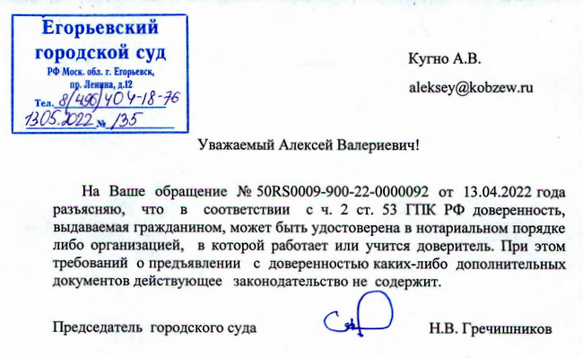 Егорьевский городской суд РФ Моск. обл. г. Егорьевск, пр. Ленина, д.12 Тел. 8/496/404-18-76 1305.2022 N№ 135 Кугно А.В. Уважаемый Алексей Валериевич! На Ваше обращение № 50RS0009-900-22-0000092 от 13.04.2022 года разъясняю, что в соответствии с ч. 2 ст. 53 ГПК РФ доверенность, выдаваемая гражданином, может быть удостоверена в нотариальном порядке либо организацией, в которой работает или учится доверитель. При этом требований о предъявлении с доверенностью каких-либо дополнительных документов действующее законодательство не содержит. Председатель городского суда Н.В. Гречишников