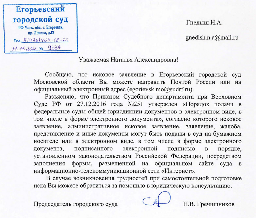 Егорьевский городской суд РФ Моск. обл. г. Егорьевск, пр. Ленина, д.12 Тел. 81496)404-18-76 11. 11. 2024 No 9337 Уважаемая Наталья Александровна! Гнедыш Н.А. gnedish.n.a@mail.ru Сообщаю, что исковое заявление в Егорьевский городской суд Московской области Вы можете направить Почтой России или на официальный электронный адрес (egorievsk.mo@sudrf.ru). Разъясняю, что Приказом Судебного департамента при Верховном Суде РФ от 27.12.2016 года №251 утвержден «Порядок подачи в федеральные суды общей юрисдикции документов в электронном виде, в том числе в форме электронного документа», согласно которого исковое заявление, административное исковое заявление, заявление, жалоба, представление и иные документы могут быть поданы в суд на бумажном носителе или в электронном виде, в том числе в форме электронного документа, подписанного электронной подписью в порядке, установленном законодательством Российской Федерации, посредством заполнения формы, размещенной на официальном сайте суда в информационно-телекоммуникационной сети «Интернет». В случае возникновения трудностей при самостоятельной подготовке иска Вы можете обратиться за помощью в юридическую консультацию. Председатель городского суда Н.В. Гречишников