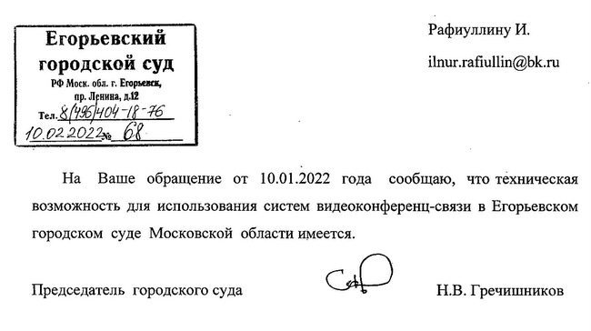 Егорьевский городской суд РФ Моск. обл. г. Егорьевск, пр. Ленина, д.12 Тел. 8/496/404-18-76 10.02.2022 68. На Ваше обращение от 10.01.2022 года сообщаю, что техническая возможность для использования систем видеоконференц-связи в Егорьевском городском суде Московской области имеется. Председатель городского суда Н.В. Гречишников