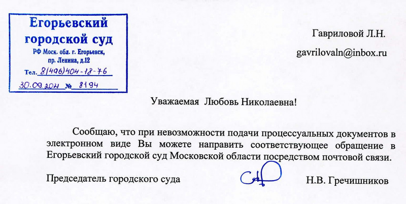 Егорьевский городской суд РФ Моск. обл. г. Егорьевск, пр. Ленина, д.12 Тел. 8/496)404-18-76 30.09.204 № 8194 Гавриловой Л.Н. gavrilovaln@inbox.ru Сообщаю, что при невозможности подачи процессуальных документов в электронном виде Вы можете направить соответствующее обращение в Егорьевский городской суд Московской области посредством почтовой связи. Председатель городского суда CH Н.В. Гречишников