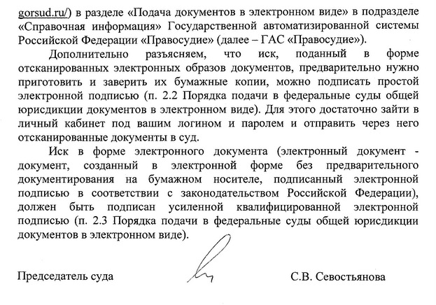 в разделе «Подача документов в электронном виде» в подразделе «Справочная информация» Государственной автоматизированной системы Российской Федерации «Правосудие» (далее -  ГАС «Правосудие»). Дополнительно разъясняем, что иск, поданный в форме отсканированных электронных образов документов, предварительно нужно приготовить и заверить их бумажные копии, можно подписать простой электронной подписью (п. 2.2 Порядка подачи в федеральные суды общей юрисдикции документов в электронном виде). Для этого достаточно зайти в личный кабинет под вашим логином и паролем и отправить через него отсканированные документы в суд. Иск в форме электронного документа (электронный документ - документ, созданный в электронной форме без предварительного документирования на бумажном носителе, подписанный электронной подписью в соответствии с законодательством Российской Федерации), должен быть подписан усиленной квалифицированной электронной подписью (п. 2.3 Порядка подачи в федеральные суды общей юрисдикции документов в электронном виде) Председатель суда С.В. Севостьянова