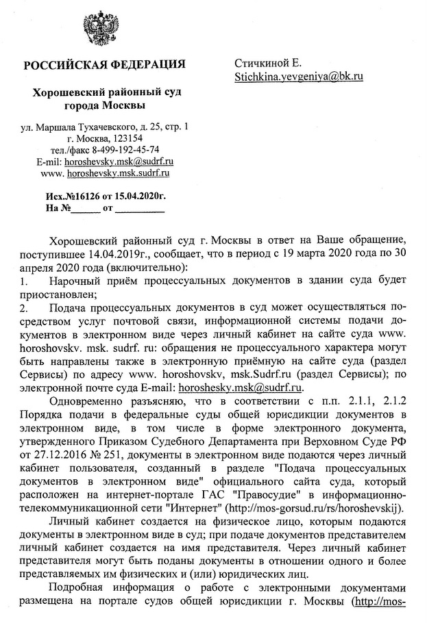 РОССИЙСКАЯ ФЕДЕРАЦИЯ Хорошевский районный суд города Москвы ул. Маршала Тухачевского, д. 25, стр. 1 г. Москва, 123154 тел./факс 8-499-192-45-74 E-mil: horoshevskv.msk@sudrf.ru www.horoshevskv.msk.sudrf.ru Исх.№16126 о т  15.04.2020г . Хорошевский районный суд г. Москвы в ответ на Ваше обращение, поступившее 14.04.2019г., сообщает, что в период с 19 марта 2020 года по 30 апреля 2020 года (включительно): 1. Нарочный приём процессуальных документов в здании суда будет приостановлен; 2. Подача процессуальных документов в суд может осуществляться по­ средством услуг почтовой связи, информационной системы подачи до­ кументов в электронном виде через личный кабинет на сайте суда www.horoshovskv.msk.sudrf.ru: обращения не процессуального характера могут быть направлены также в электронную приёмную на сайте суда (раздел Сервисы) по адресу www.horoshovskv.msk.Sudrf.ru (раздел Сервисы); по электронной почте суда E-mail:horosheskv.msk@sudrf.ru. Одновременно разъясняю, что в соответствии с п.п. 2.1.1, 2.1.2 Порядка подачи в федеральные суды общей юрисдикции документов в электронном виде, в том числе в форме электронного документа, утвержденного Приказом Судебного Департамента при Верховном Суде РФ от 27.12.2016 № 251, документы в электронном виде подаются через личный кабинет пользователя, созданный в разделе "Подача процессуальных документов в электронном виде" официального сайта суда, который расположен на интернет-портале ГАС "Правосудие" в информационно­ телекоммуникационной сети "Интернет" (http://mos-gorsud.ru/rs/horoshevskij). Личный кабинет создается на физическое лицо, которым подаются документы в электронном виде в суд; при подаче документов представителем личный кабинет создается на имя представителя. Через личный кабинет представителя могут быть поданы документы в отношении одного и более представляемых им физических и (или) юридических лиц. Подробная информация о работе с электронными документами размещена на портале судов общей юрисдикции г. Москвы