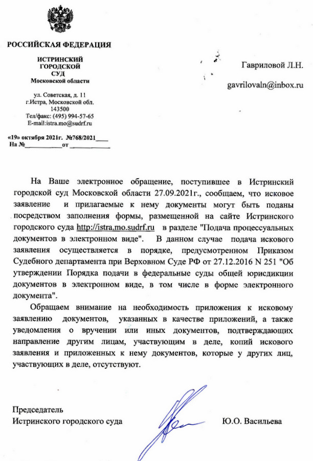 РОССИЙСКАЯ ФЕДЕРАЦИЯ ИСТРИНСКИЙ ГОРОДСКОЙ СУД Московской области ул. Советская, д. 11 г.Истра, Московской обл. 143500 Тел/факс: (495) 994-57-65 E-mail:istra.mo@sudrf.ru «19» октября 2021г. №768/2021 На Ваше электронное обращение, поступившее в Истринский городской суд Московской области 27.09.2021г., сообщаем, что исковое заявление и прилагаемые к нему документы могут быть поданы посредством заполнения формы, размещенной на сайте Истринского городского суда http: //istra.mo. sudrf.ru в разделе "Подача процессуальных документов в электронном виде". В данном случае подача искового заявления осуществляется в порядке, предусмотренном Приказом Судебного департамента при Верховном Суде РФ от 27.12.2016 N 251 "Об утверждении Порядка подачи в федеральные суды общей юрисдикции документов в электронном виде, в том числе в форме электронного документа". Обращаем внимание на необходимость приложения к исковому заявлению документов, указанных в качестве приложений, а также уведомления о вручении или иных документов, подтверждающих направление другим лицам, участвующим в деле, копий искового заявления и приложенных к нему документов, которые у других лиц, участвующих в деле, отсутствуют. Председатель Истринского городского суда Ю.О. Васильева