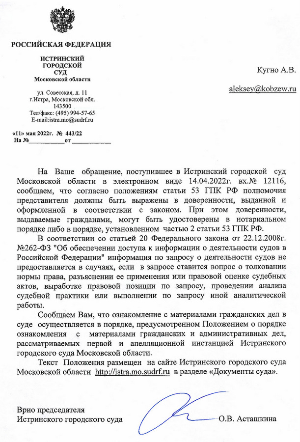 РОССИЙСКАЯ ФЕДЕРАЦИЯ ИСТРИНСКИЙ ГОРОДСКОЙ СУД Московской области ул. Советская, д. 11 г.Истра, Московской обл. 143500 Тел/факс: (495) 994-57-65 E-mail:istra.mo@sudrf.ru «11» мая 2022г. № 443/22 Кугно А.В. На Ваше обращение, поступившее в Истринский городской суд Московской области в электронном виде 14.04.2022г. вх.№ 12116, сообщаем, что согласно положениям статьи 53 ГПК РФ полномочия представителя должны быть выражены в доверенности, выданной и оформленной в соответствии с законом. При этом доверенности, выдаваемые гражданами, могут быть удостоверены в нотариальном порядке либо в порядке, установленном частью 2 статьи 53 ГПК РФ. В соответствии со статьей 20 Федерального закона от 22.12.2008г. №262-ФЗ "Об обеспечении доступа к информации о деятельности судов в Российской Федерации" информация по запросу о деятельности судов не предоставляется в случаях, если в запросе ставится вопрос о толковании нормы права, разъяснении ее применения или правовой оценке судебных актов, выработке правовой позиции по запросу, проведении анализа судебной практики или выполнении по запросу иной аналитической работы. Сообщаем Вам, что ознакомление с материалами гражданских дел в суде осуществляется в порядке, предусмотренном Положением о порядке ознакомления с материалами гражданских и административных дел, рассматриваемых первой и апелляционной инстанцией Истринского городского суда Московской области. Текст Положения размещен на сайте Истринского городского суда Московской области http: // istra.mo.sudrf. ru в разделе «Документы суда». Врио председателя Истринского городского суда Исп.: консультант Л.Н.Гордиленкова О.В. Асташкина