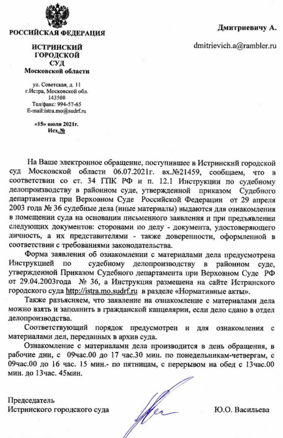 РОССИЙСКАЯ ФЕДЕРАЦИЯ ИСТРИНСКИЙ ГОРОДСКОЙ СУД Московской области ул. Советская, д. 11 г. Истра, Московской обл. 143500 Тел/факс: 994-57-65 E-mail:istra.mo@sudrf.ru «15» июля 2021 г. На Ваше электронное обращение, поступившее в Истринский городской суд Московской области 06.07.2021г. вх.№21459, сообщаем, что в соответствии со ст. 34 ГПК РФ и п. 12.1 Инструкции по судебному делопроизводству в районном суде, утвержденной приказом Судебного департамента при Верховном Суде Российской Федерации от 29 апреля 2003 года № 36 судебные дела (иные материалы) выдаются для ознакомления в помещении суда на основании письменного заявления и при предъявлении следующих документов: сторонами по делу документа, удостоверяющего личность, а их представителями также доверенности, оформленной в соответствии с требованиями законодательства. Форма заявления об ознакомлении с материалами дела предусмотрена Инструкцией по судебному делопроизводству в районном суде, утвержденной Приказом Судебного департамента при Верховном Суде РФ от 29.04.2003 года № 36, а Инструкция размещена на сайте Истринского городского суда http ://istra. mo.sudrf.ru в разделе «Нормативные акты». Также разъясняем, что заявление на ознакомление с материалами дела можно взять и заполнить в гражданской канцелярии, если дело сдано в отдел делопроизводства. Соответствующий порядок предусмотрен и для ознакомления с материалами дел, переданных в архив суда. Ознакомление с материалами дела производится в день обращения, в рабочие дни, с 09час.00 до 17 час.30 мин. по понедельникам-четвергам, с 09час.00 до 16 час. 15 мин. по пятницам, с перерывом на обед с 13 час.00 мин. до 13 час. 45мин. Председатель Истринского городского суда Ю.О. Васильева