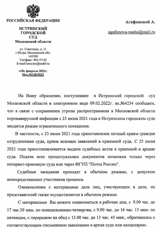 РОССИЙСКАЯ ФЕДЕРАЦИЯ ИСТРИНСКИЙ ГОРОДСКОЙ СУД Московской области ул. Советская, д. 11 г.Истра, Московской обл. 143500 Тел/факс: 994-57-65 E-mail:istra.mo@sudrf.ru «18» февраля 2022г. Исх.№148/2022 На Вашу обращение, поступившее в Истринский городской суд Московской области в электронном виде 09.02.2022г. вх.№4234 сообщаем, что в связи с сохранением угрозы распространения в Московской области коронавирусной инфекции с 23 июня 2021 года в Истринском городском суде вводится режим ограниченного посещения. В частности, с 23 июня 2021 года приостановлен личный прием граждан сотрудниками суда, прием исковых заявлений в приемной суда. С 25 июня 2021 года приостанавливается выдача судебных актов в приемной и архиве суда. Подача всех процессуальных документов возможна только через интернет-приемную суда или через ФГУП "Почта России". Судебные заседания проходят в обычном режиме, с допуском непосредственных участников процесса. Ознакомление с материалами дела лиц, участвующих в деле, их представителей также осуществляется в обычном режиме. С материалами Вы можете ознакомиться в рабочие дни, с 9.00 час. до 17 час.30 мин. по понедельникам-четвергам, с 9.00 час. до 16 час. 15 мин- по пятницам, с перерывом на обед с 13.00 час. до 13 час. 45 мин., обратившись с соответствующим письменным заявлением в архив суда или канцелярию.