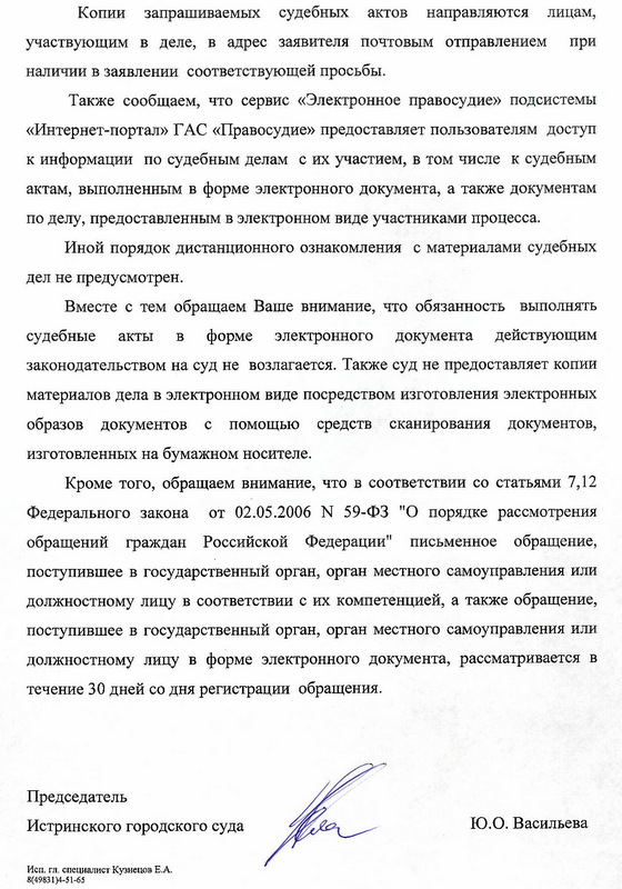 Копии запрашиваемых судебных актов направляются лицам, участвующим в деле, в адрес заявителя почтовым отправлением при наличии в заявлении соответствующей просьбы. Также сообщаем, что сервис «Электронное правосудие» подсистемы «Интернет-портал» ГАС «Правосудие» предоставляет пользователям доступ к информации по судебным делам с их участием, в том числе к судебным актам, выполненным в форме электронного документа, а также документам по делу, предоставленным в электронном виде участниками процесса. Иной порядок дистанционного ознакомления с материалами судебных дел не предусмотрен. Вместе с тем обращаем Ваше внимание, что обязанность выполнять судебные акты в форме электронного документа действующим законодательством на суд не возлагается. Также суд не предоставляет копии материалов дела в электронном виде посредством изготовления электронных образов документов с помощью средств сканирования документов, изготовленных на бумажном носителе. Кроме того, обращаем внимание, что в соответствии со статьями 7,12 Федерального закона от 02.05.2006 N 59-ФЗ "О порядке рассмотрения обращений граждан Российской Федерации" письменное обращение, поступившее в государственный орган, орган местного самоуправления или должностному лицу в соответствии с их компетенцией, а также обращение, поступившее в государственный орган, орган местного самоуправления или должностному лицу в форме электронного документа, рассматривается в течение 30 дней со дня регистрации обращения. Председатель Истринского городского суда Исп. гл. специалист Кузнецов Е.А. 8(49831)4-51-65 Ю.О. Васильева