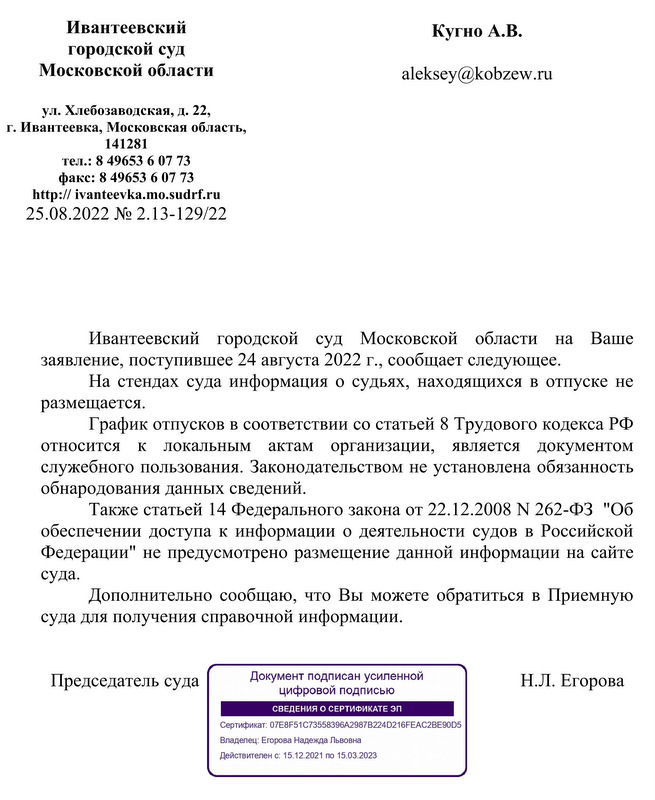 Ивантеевский городской суд Московской области ул. Хлебозаводская, д. 22, г. Ивантеевка, Московская область, 141281 тел.: 8 49653 6 07 73 факс: 8 49653 6 07 73 http: // ivanteevka.mo.sudrf.ru 25.08.2022 № 2.13-129/22 Кугно А.В. Ивантеевский  городской  суд  Московской  области  на  Ваше заявление, поступившее 24 августа 2022 г., сообщает следующее. На стендах суда информация о судьях, находящихся в отпуске не размещается. График отпусков в соответствии со статьей 8 Трудового кодекса РФ относится  к  локальным  актам  организации,  является  документом служебного пользования. Законодательством не установлена обязанность обнародования данных сведений. Также статьей 14 Федерального закона от 22.12.2008 N 262-ФЗ  "Об обеспечении доступа к информации о деятельности судов в Российской Федерации" не предусмотрено размещение данной информации на сайте суда.  Дополнительно сообщаю, что Вы можете обратиться в Приемную суда для получения справочной информации. Председатель суда                                                                     Н.Л. Егорова