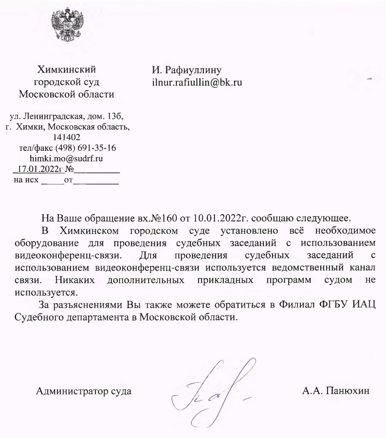 Химкинский городской суд Московской области ул. Ленинградская, дом. 136, г. Химки, Московская область, 141402 тел/факс (498) 691-35-16 himki.mo@sudrf.ru 17.01.2022 На Ваше обращение вх.№160 от 10.01.2022г. сообщаю следующее. В Химкинском городском суде установлено всё необходимое оборудование для проведения судебных заседаний с использованием видеоконференц-связи. Для проведения судебных заседаний с использованием видеоконференц-связи используется ведомственный канал связи. Никаких дополнительных прикладных программ судом не используется. За разъяснениями Вы также можете обратиться в Филиал ФГБУ ИАЦ Судебного департамента в Московской области. Администратор суда А.А. Панюхин