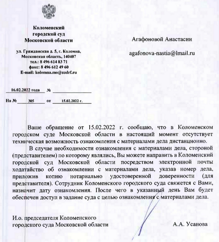 Коломенский городской суд Московской области ул. Гражданская д. 5, г. Коломна, Московская область, 140407 тел.: 8 496 614 83 71 факс: 8 496 612 49 60 E-mail: kolomna.mo@sudrf.ru 16.02.2022 года На № 305 от 15.02.2022 г. Ваше обращение от 15.02.2022 г. сообщаю, что в Коломенском городском суде Московской области в настоящий момент отсутствует техническая возможность ознакомления с материалами дела дистанционно. В случае необходимости ознакомления с материалами дела, стороной (представителем) по которому являлись, Вы можете направить в Коломенский городской суд Московской области посредством электронной почты ходатайство об ознакомлении с материалами дела, указав номер дела, приложив копию нотариально удостоверенной доверенности (для представителя). Сотрудник Коломенского городского суда свяжется с Вами, назначит дату ознакомления. После чего в указанный день Вам будет обеспечен доступ в задание суда с целью ознакомления с материалами дела. И.о. председателя Коломенского городского суда Московской области А.А. Усанова