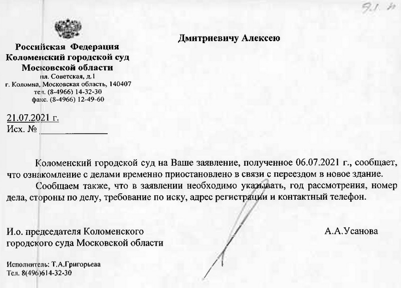 Российская Федерация Коломенский городской суд Московской области пл. Советская, д. 1 г. Коломна, Московская область, 140407 тел. (8-4966) 14-32-30 факс. (8-4966) 12-49-60 21.07.2021 г. Коломенский городской суд на Ваше заявление, полученное 06.07.2021 г., сообщает, что ознакомление с делами временно приостановлено в связи с переездом в новое здание. Сообщаем также, что в заявлении необходимо указывать, год рассмотрения, номер дела, стороны по делу, требование по иску, адрес регистрации и контактный телефон. И.о. председателя Коломенского городского суда Московской области А.А.Усанова