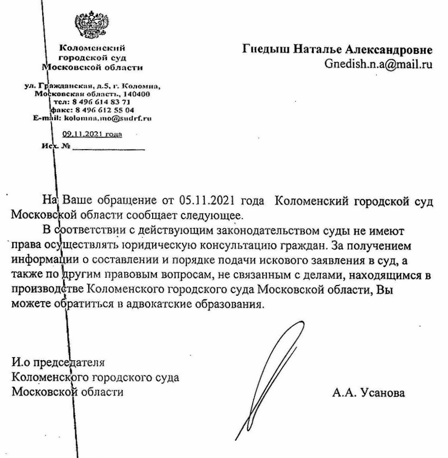 Коломенский городской суд Московской области ул. Гражданская, д.5, г. Коломна, Московская область, 140400 тел: 8 496 614 83 71 факс: 8 496 612 55 04 E-mail: kolomna.mo@sudrf.ru 09.11.2021 года На Ваше обращение от 05.11.2021 года Коломенский городской суд Московской области сообщает следующее. В соответствии с действующим законодательством суды не имеют права осуществлять юридическую консультацию граждан. За получением информации о составлении и порядке подачи искового заявления в суд, а также по другим правовым вопросам, не связанным с делами, находящимся в производстве Коломенского городского суда Московской области, Вы можете обратиться в адвокатские образования. И.о председателя Коломенского городского суда Московской области А.А. Усанова