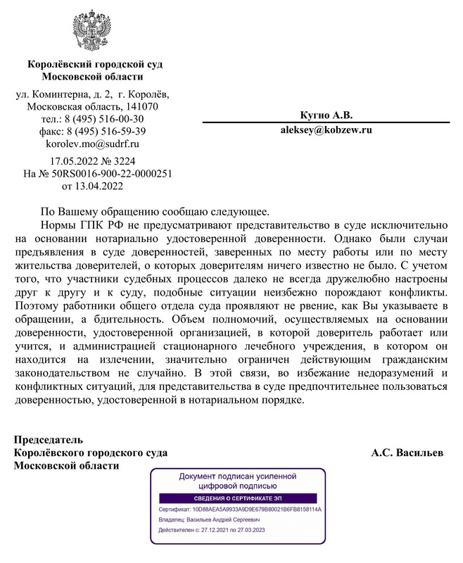 Королёвский городской суд Московской области ул. Коминтерна, д. 2,  г. Королёв, Московская область, 141070 тел.: 8 (495) 516-00-30 факс: 8 (495) 516-59-39 korolev.mo@sudrf.ru 17.05.2022 № 3224 На № 50RS0016-900-22-0000251 от 13.04.2022 Кугно А.В. По Вашему обращению сообщаю следующее. Нормы ГПК РФ не предусматривают представительство в суде исключительно на  основании  нотариально  удостоверенной  доверенности.  Однако  были  случаи предъявления  в  суде  доверенностей,  заверенных  по  месту  работы  или  по  месту жительства доверителей, о которых доверителям ничего известно не было. С учетом того,  что  участники судебных процессов далеко не всегда дружелюбно настроены друг  к  другу  и  к  суду,  подобные  ситуации  неизбежно  порождают  конфликты. Поэтому работники общего отдела суда проявляют не рвение, как Вы указываете в обращении,  а  бдительность.  Объем  полномочий,  осуществляемых  на  основании доверенности,  удостоверенной  организацией,  в  которой  доверитель  работает  или учится,  и  администрацией  стационарного  лечебного  учреждения,  в  котором  он находится  на  излечении,  значительно  ограничен  действующим  гражданским законодательством  не  случайно.  В  этой  связи,  во  избежание  недоразумений  и конфликтных ситуаций, для представительства в суде предпочтительнее пользоваться доверенностью, удостоверенной в нотариальном порядке. Председатель Королёвского городского суда А.С. Васильев Московской области