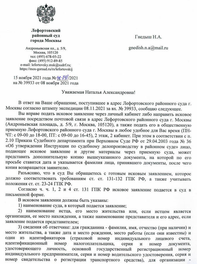 Лефортовский районный суд города Москвы Андроньевская пл., д. 5/9, Москва, 105120 тел: (495) 678-05-22 факс: (495) 912-89-85 e-mail: lefortovsky.msk@sudrf.ru; https ://mos-gorsud. ru/rs/lefortovskij 15 ноября 2021 года № Ж-148/2021 на № 39933 от 08 ноября 2021 года В ответ на Ваше обращение, поступившее в адрес Лефортовского районного суда г. Москвы согласно штампу экспедиции 08.11.2021 за вх. № 39933, сообщаю следующее. Вы вправе подать исковое заявление через личный кабинет либо направить исковое заявление посредством почтовой связи в адрес Лефортовского районного суда г. Москвы (Андроньевская площадь, д. 5/9, г. Москва, 105120), а также подать его в общественную приемную Лефортовского районного суда г. Москвы в любое удобное для Вас время (ПН- ЧТ: с 09-00 до 18-00, ПТ: с 09-00 до 16-45), 2 этаж, 2 кабинет. При этом в соответствии с п. 2.10 Приказа Судебного департамента при Верховном Суде РФ от 29.04.2003 года № 36 «Об утверждении Инструкции по судебному делопроизводству в районном суде» лицо, подающее исковое заявление и другие материалы через приемную суда, может представить дополнительную копию вышеуказанного документа, на которой по его просьбе ставится дата и указывается фамилия лица, принявшего документы, после чего копия возвращается заявителю. Разъясняю, что в суд Вы обращаетесь с готовым исковым заявлением, которое должно соответствовать требованиям ст. ст. 131-132 ГПК РФ, а также учитывать положения ст. ст. 23-24 ГПК РФ. Согласно ч. ч. 1, 2 и 4 ст. 131 ГПК РФ исковое заявление подается в суд в письменной форме. В исковом заявлении должны быть указаны: 1) наименование суда, в который подается заявление; 2) наименование истца, его место жительства или, если истцом является организация, ее место нахождения, а также наименование представителя и его адрес, если заявление подается представителем; 3) сведения об ответчике: для гражданина - фамилия, имя, отчество (при наличии) и место жительства, а также дата и место рождения, место работы (если они известны) и один из идентификаторов (страховой номер индивидуального лицевого счета, идентификационный номер налогоплательщика, серия и номер документа, удостоверяющего личность, основной государственный регистрационный номер индивидуального предпринимателя, серия и номер водительского удостоверения, серия и номер свидетельства о регистрации транспортного средства), для организации