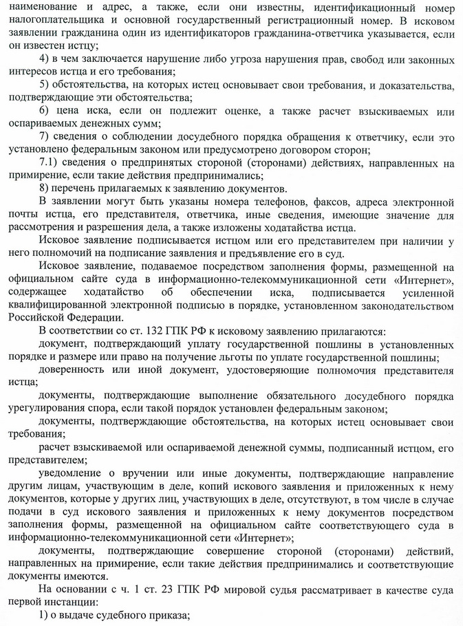 наименование и адрес, а также, если они известны, идентификационный номер налогоплательщика и основной государственный регистрационный номер. В исковом заявлении гражданина один из идентификаторов гражданина-ответчика указывается, если он известен истцу; 4) в чем заключается нарушение либо угроза нарушения прав, свобод или законных интересов истца и его требования; 5) обстоятельства, на которых истец основывает свои требования, и доказательства, подтверждающие эти обстоятельства; 6) цена иска, если он подлежит оценке, а также расчет взыскиваемых или оспариваемых денежных сумм; 7) сведения о соблюдении досудебного порядка обращения к ответчику, если это установлено федеральным законом или предусмотрено договором сторон; 7.1) сведения о предпринятых стороной (сторонами) действиях, направленных на примирение, если такие действия предпринимались; 8) перечень прилагаемых к заявлению документов. В заявлении могут быть указаны номера телефонов, факсов, адреса электронной почты истца, его представителя, ответчика, иные сведения, имеющие значение для рассмотрения и разрешения дела, а также изложены ходатайства истца. Исковое заявление подписывается истцом или его представителем при наличии у него полномочий на подписание заявления и предъявление его в суд. Исковое заявление, подаваемое посредством заполнения формы, размещенной на официальном сайте суда в информационно-телекоммуникационной сети «Интернет», содержащее ходатайство об обеспечении иска, подписывается усиленной квалифицированной электронной подписью в порядке, установленном законодательством Российской Федерации. В соответствии со ст. 132 ГПК РФ к исковому заявлению прилагаются: документ, подтверждающий уплату государственной пошлины в установленных порядке и размере или право на получение льготы по уплате государственной пошлины; доверенность или иной документ, удостоверяющие полномочия представителя истца; документы, подтверждающие выполнение обязательного досудебного порядка урегулирования спора, если такой порядок установлен федеральным законом; документы, подтверждающие обстоятельства, на которых истец основывает свои требования; расчет взыскиваемой или оспариваемой денежной суммы, подписанный истцом, его представителем; уведомление о вручении или иные документы, подтверждающие направление другим лицам, участвующим в деле, копий искового заявления и приложенных к нему документов, которые у других лиц, участвующих в деле, отсутствуют, в том числе в случае подачи в суд искового заявления и приложенных к нему документов посредством заполнения формы, размещенной на официальном сайте соответствующего суда в информационно-телекоммуникационной сети «Интернет»; документы, подтверждающие совершение стороной (сторонами) действий, направленных на примирение, если такие действия предпринимались и соответствующие документы имеются. На основании с ч. 1 ст. 23 ГПК РФ мировой судья рассматривает в качестве суда первой инстанции: 1) о выдаче судебного приказа;